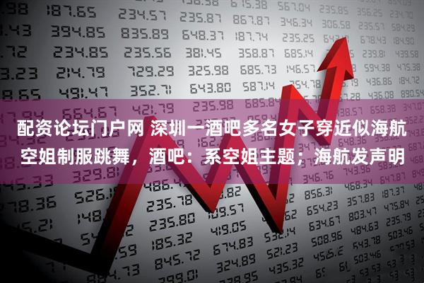 配资论坛门户网 深圳一酒吧多名女子穿近似海航空姐制服跳舞，酒吧：系空姐主题；海航发声明