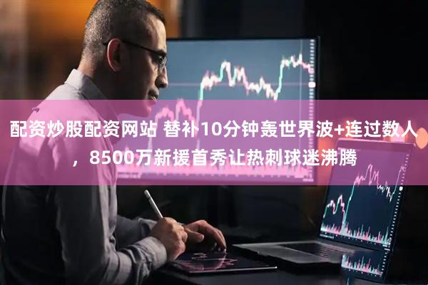 配资炒股配资网站 替补10分钟轰世界波+连过数人，8500万新援首秀让热刺球迷沸腾